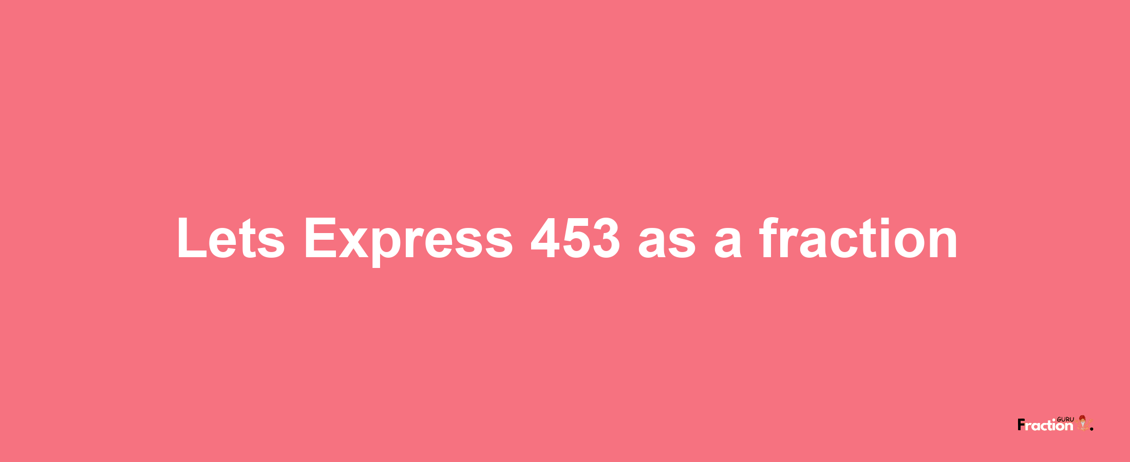 Lets Express 453 as afraction